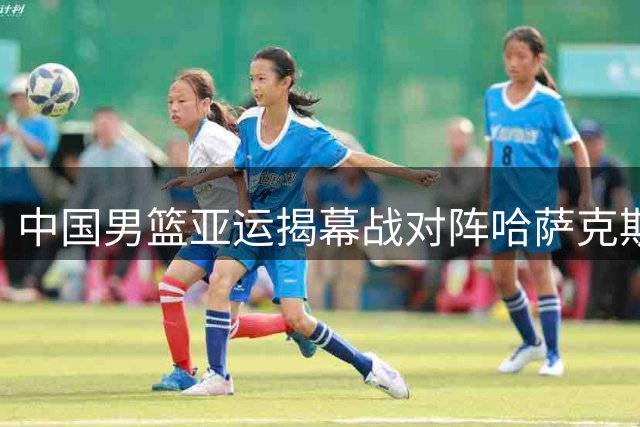 中国男篮亚运揭幕战对阵哈萨克斯坦 胡明轩领衔出战
