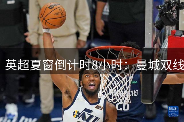 英超夏窗倒计时8小时：曼城双线出击 埃弗顿连环操作
